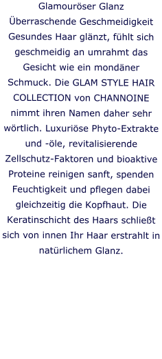 Glamourser Glanz berraschende Geschmeidigkeit Gesundes Haar glnzt, fhlt sich geschmeidig an umrahmt das Gesicht wie ein mondner Schmuck. Die GLAM STYLE HAIR COLLECTION von CHANNOINE nimmt ihren Namen daher sehr wrtlich. Luxurise Phyto-Extrakte und -le, revitalisierende Zellschutz-Faktoren und bioaktive Proteine reinigen sanft, spenden Feuchtigkeit und pflegen dabei gleichzeitig die Kopfhaut. Die Keratinschicht des Haars schliet sich von innen Ihr Haar erstrahlt in natrlichem Glanz.