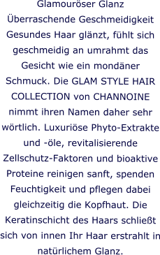 Glamourser Glanz berraschende Geschmeidigkeit Gesundes Haar glnzt, fhlt sich geschmeidig an umrahmt das Gesicht wie ein mondner Schmuck. Die GLAM STYLE HAIR COLLECTION von CHANNOINE nimmt ihren Namen daher sehr wrtlich. Luxurise Phyto-Extrakte und -le, revitalisierende Zellschutz-Faktoren und bioaktive Proteine reinigen sanft, spenden Feuchtigkeit und pflegen dabei gleichzeitig die Kopfhaut. Die Keratinschicht des Haars schliet sich von innen Ihr Haar erstrahlt in natrlichem Glanz.